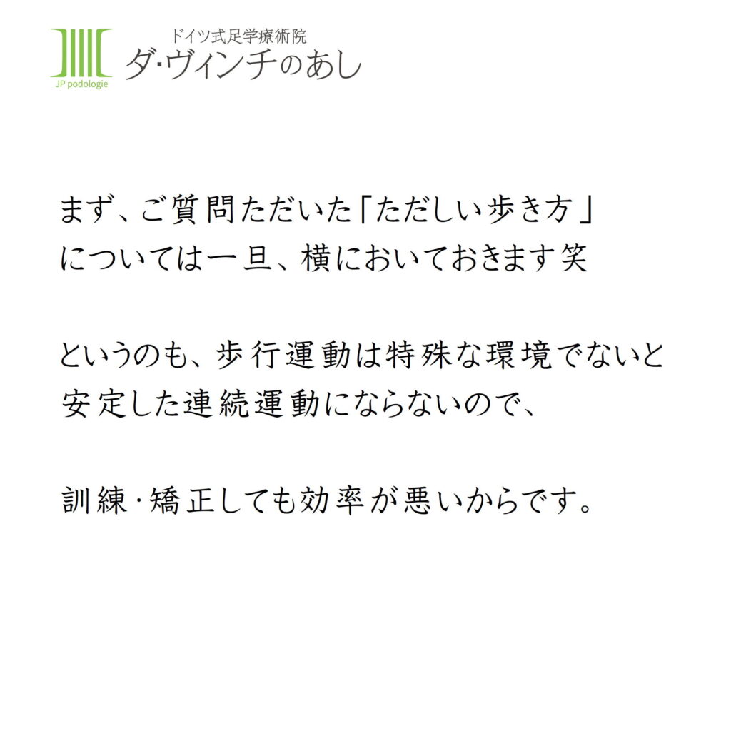 まずご質問いただいた正しい歩き方についてはいったん横に置いておきます。
というのも、歩行運動は特殊な環境でないと安定した連続運動にならないので、訓練矯正しても効率が悪いからです。