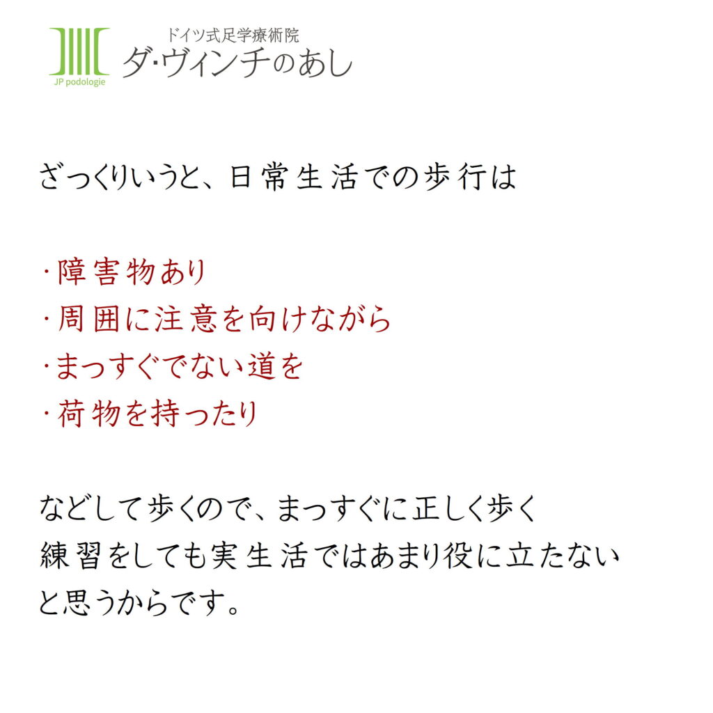 ざっくりいうと、日常生活での歩行は・障害物あり・周囲に注意を向けながら・まっすぐでない道を・荷物を持ったり
などして歩くので、ますぐに正しく歩く練習をしても実生活ではあまり役に立たないと思うからです。