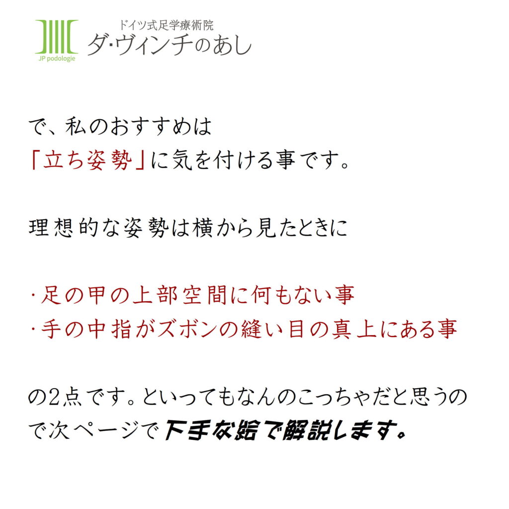 で、私のお勧めは立ち姿勢に気を付けることです。
理想出来な姿勢は横から言見たときに・足の甲の上部空間に何もない事。・手の中指がズボンの縫い目の真上にある事
の2点です。といってもなんのこちゃだと思うので、次ページで下手な絵で解説します。